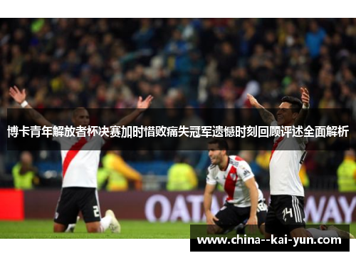 博卡青年解放者杯决赛加时惜败痛失冠军遗憾时刻回顾评述全面解析