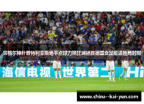 贝格尔神扑普特利亚斯绝平点球力挽狂澜拯救德国女足挺进胜局时刻