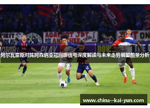阿尔瓦雷斯对阵阿森纳亚冠回暖信号深度解读与未来走势展望前景分析