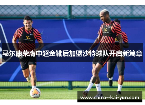 马尔康荣膺中超金靴后加盟沙特球队开启新篇章