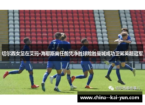 切尔西女足在艾玛·海耶斯离任前凭净胜球险胜曼城成功卫冕英超冠军