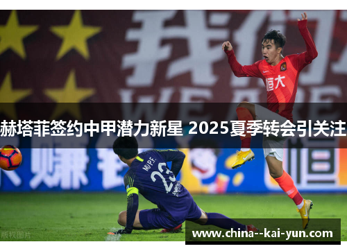赫塔菲签约中甲潜力新星 2025夏季转会引关注