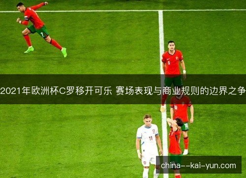 2021年欧洲杯C罗移开可乐 赛场表现与商业规则的边界之争
